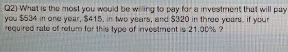Q2) What is the most you would be willing to pay for a investment that will pay you $534 in one year, $415, in two years, and $320 in three years, if your required rate of return for this type of investment is 21.00% ?