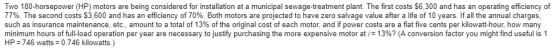 Two 180-horsepower (HP) motors are being considered for installation at a municipal sewage-treatment plant. The first costs $6,300 and has an operating efficiency of 77%. The second costs $3,600 and has an efficiency of 70%. Both motors are projected to have zero salvage value after a life of 10 years. If all the annual charges. such as insurance maintenance, etc., amount to a total of 13% of the original cost of each motor, and if power costs are a flat five cents per kilowatt-hour, how many minimum hours of full load operation per year are necessary to justify purchasing the more expensive motor at 13%? A conversion factor you might find useful is 1 HP 746 watts 0.746 kilowatts.)