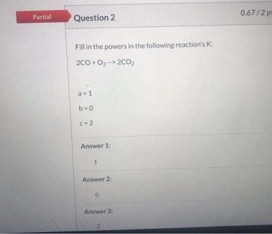 0.67 /2 pt Partial Question 2 Fill in the powers in the following reactions K: 2CO + O2 --> 2002 a = 1 b=0 C = 2 Answer 1: 1