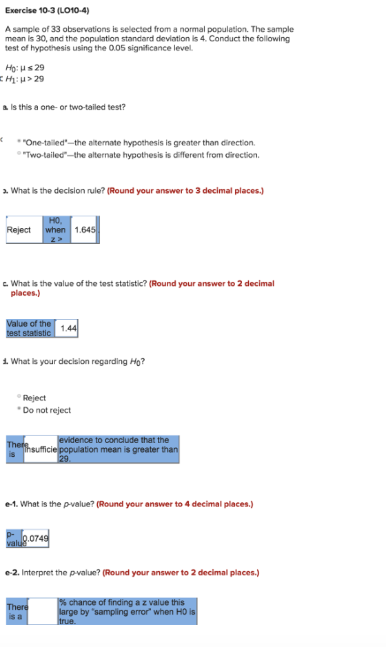 Exercise 10-3 (LO10-4) A sample of 33 observations is selected from a normal population. The sample mean is 30, and the population standard deviation is 4. Conduct the following test of hypothesis using the 0.05 significance level. H1: μ > 29 a. Is this a one- or two-tailed test? One-tailed the alternate hypothesis is greater than direction. Two-tailed-the alternate hypothesis is different from direction. o. What is the decision rule? (Round your answer to 3 decimal places.) Reject when 1.645 c. What is the value of the test statistic? (Round your answer to 2 decimal places.) Value of the statistic 1.44 d. What is your decision regarding Ho? Reject Do not reject vidence to conclude that the sufficie population mean is greater than is e-1. What is the p-value? (Round your answer to 4 decimal places.) e-2. Interpret the p-value? (Round your answer to 2 decimal places.) chance of finding a z value this large by sampling error when HO is