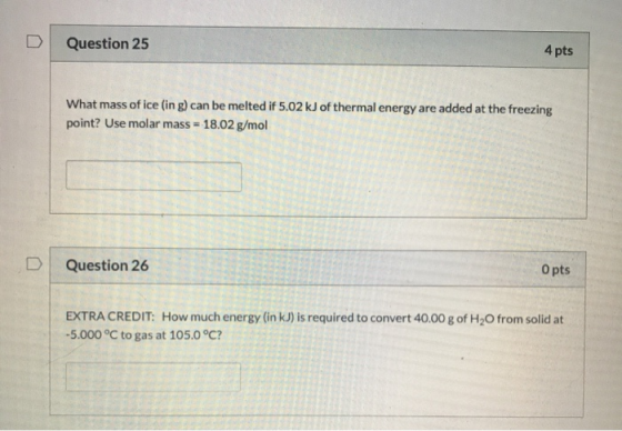 Question 25 4 pts What mass of ice (ing) can be melted if 5.02 kJ of thermal energy are added at the freezing point? Use mola
