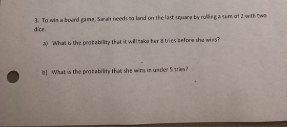 3. To win a board game, Sarah needs to land on the last square by rolling a sum of 2 with two dice a) What is the probability that it will take her 8 tries before she wins? b) What is the probability that she wins in under 5 tries?