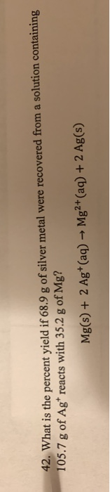 42. What is the percent yield if 68.9 g of silver metal were recovered from a solution containing 105.7 g of Agt reacts with