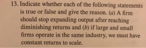 13. Indicate whether each of the following statements is true or false and give the reason. (a) A firm should stop expanding output after reaching diminishing returns and (b) if large and small firms operate in the same industry, we must have constant returns to scale.