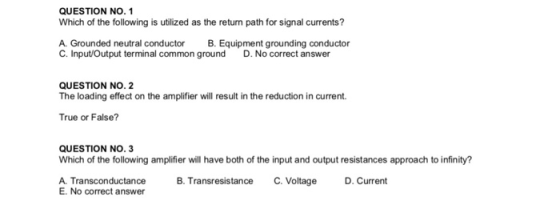 QUESTION NO. 1 Which of the following is utilized as the return path for signal currents? A. Grounded neutral conductor C. InputOutput terminal common groundD. No correct answer B. Equipment grounding conductor QUESTION NO. 2 The loading effect on the amplifier will result in the reduction in current True or False? QUESTION NO. 3 Which of the following amplifier will have both of the input and output resistances approach to infinity? A. Transconductance B. Transresistance C. Voltage D.Current E. No correct answer