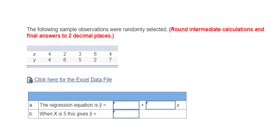 The following sample observations were randomly selected. (Round intermediate calculations and final answers to 2 decimal places.) 4 6 4 &Click here for the Excel Data File a. The regression equation is y- When X is 5 this gives y =