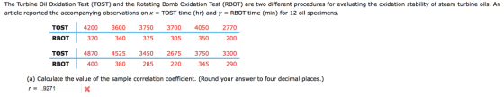 The Turbine Oil Oxidation Test (TOST) and the Rotating Bomb Oxidation Test (RBOT) are two different procedures for evaluating the oxidation stability of steam turbine oils. An article reported the accompanying observations on x TOST time (hr) and y RBOT time (min) for 12 oil specimens TOSTI 4200 3600 3750 3700 4050 2770 200 370 340 375 350 RBOT TOST RBOT 305 4870 4525 3450 26753750 3300 400 380 285 220 345 290 (a) Calculate the value of the sample correlation coefficient. (Round your answer to four decimal places.) r9271