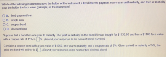 Which of the following instruments pays the holder of the instrument a fixed interest payment every year until maturity, and then pays the holder the face value (principle) of the instrument? at maturity O A. fixed-payment loan O B. simple loan O C. coupon bond O D. discount bond Suppose that a bond has one year to maturity. The yield to maturity on the bond if it was bought for $1130.00 and has a $1100 face value with a coupon rate of 11% Round your response to the nearest whole number Consider a coupon bond with a face value of S 1050, one year to maturity and a coupon rate of 6% Given a yield to maturity of 5%, the price the bond will sll for is s (Round your response to the nearest two decimal place)