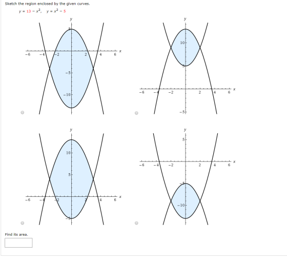 Sketch the region enclosed by the given curves. y = 13 – x2, y = x2 - 5 -6 X 4 6 -10. XX a tax X - 2 4 6 -6 -10 O Find its ar