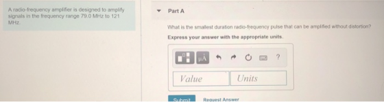 A radio-frequency amplifier is designed to amplify signals in the frequency range 79.0 MHz to 121 MHz ▼ Part A What is the smallest duration radio-frequency pulse that can be amplified without distortion? Express your answer with the appropriate units Value Units Request Answer