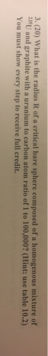 3. (20) What is the radius R of a critical bare sphere composed of a homogenous mixture of 35U and graphite with a uranium to carbon atom ratio of 1 to 100,000? (Hint: use table 10.2) You must show every step to receive full credit.