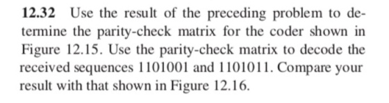 12.32 Use the result of the preceding problem to de- termine the parity-check matrix for the coder shown in Figure 12.15. Use the parity-check matrix to decode the received sequences 1101001 and 1101011. Compare your result with that shown in Figure 12.16.