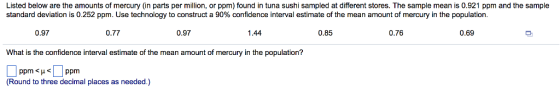 Listed below are the amounts of mercury (in parts per million, or ppm) found in tuna sushi sampled at different stores. The sample mean is 0.921 ppm and the sample standard deviation is 0.252 ppm. Use technology to construct a 90% confidence interval estimate of the mean amount of mercury in the population. 0.97 0.77 0.97 1.44 0.85 0.76 0.69 What is the confidence interval estimate of the mean amount of mercury in the population? (Round to three decimal places as needed.)