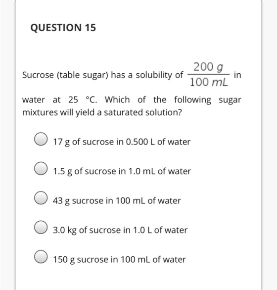 QUESTION 15 200 g Sucrose (table sugar) has a solubility of in 100 mL water at 25 °C. Which of the following sugar mixtures w