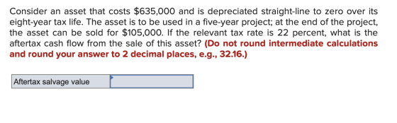 Consider an asset that costs $635,000 and is depreciated straight-line to zero over its eight-year tax life. The asset is to