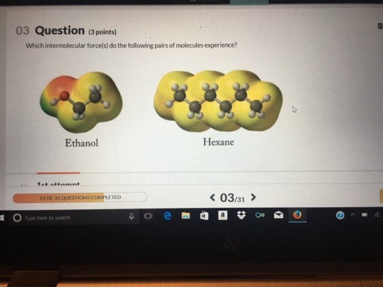 03 Question (3 points) Which intermolecular force(s) do the following pairs of molecules experience? Ethanol Hexane 03:31 > 21 OF 31QUESTIONS COMPLETED 岳 Type here to search