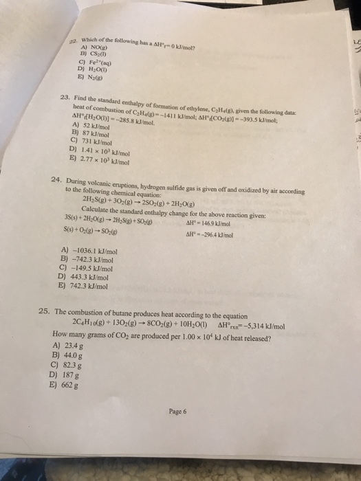 Which of the following has a AH-0kJ/mol? A) NO(g) C) Fe (aq) D) H20( E) N (R) 23. Find the standard enthalpy of formation of ethy lene, Call4(g), given the following data: beat of combustion of CaH(g)--1411 J/mol, AHCO )-393.3 Jmol AH TH OD)]-285.8 kJ/mol. A) 52 kJ/mo B) 87 kJ/mol C) 731 kJ/mol D) 1.41 x 103 kUmol E) 2.77 x 10 kJ/mol 24. During volcanic eruptions, hydrogen sulfide gas is given off and oxidized by air according to the following chemical equation: 2H2S(g)+302(g)- 2S02(g)+2H0g) Calculate the standard enthalpy change for the above reaction given: AH-146.9 kJmol H- -2964 kJ/mol A) -1036.I kJ/mol B) -742.3 kJ/mol C)-149.5 kJ/mol D) 443.3 kJ/mol E) 742.3 kJ/mol 25. The combustion of butane produces heat according to the equation 2C,Hiolg)+1302(8) 8co (8)+10H00) Hl -5,314 kJ/mol How many grams of CO, are produced per 1.00x 10* kJ of heat released? A) 23.4g B) 44.0 g C) 82.3 g D) 187 g E) 662 g Page 6