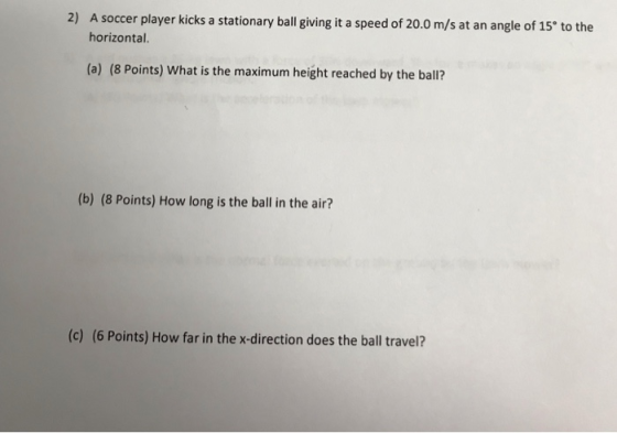 2) A soccer player kicks a stationary ball giving it a speed of 20.0 m/s at an angle of 15 to the horizontal. (a) (8 Points) What is the maximum height reached by the ball? (b) (8 Points) How long is the ball in the air? (c) (6 Points) How far in the x-direction does the ball travel?