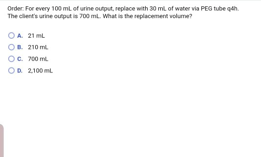 Order: For every 100 mL of urine output, replace with 30 mL of water via PEG tube 4h. The clients urine output is 700 mL. Wh