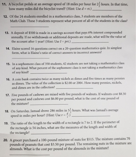 11. A bicyclist pedals at an average speed of 18 miles per hour for 24 hours. In that time, how many miles did the bicyclist travel? (Hint: Use d = rt.) 12. Of the 24 students enrolled in a mathematics class, 3 students are members of the Math Club. These 3 students represent what percent of all of the students in the class? 13. A deposit of $500 is made in a savings account that pays 6% interest compounded annually. If no withdrawals or additional deposits are made, what will be the value of the account after 1 year? (Hint: UseI-prt.) 14. Elaine scored 16 questions correct on a 20-question mathematics quiz. In simplest form, what is Elaines ratio of correct answers to incorrect answers? 15,. In a sophomore class of 350 students,42studentsare no taking a mathermatics clas of any kind. What percent of the sophomore class is not taking a mathematics class of any kind? 16. A coin bank contains twice as many nickels as dimes and five times as many pennies as dimes. The value of the collection is $2.00 or 200. How many pennies, nickels, and dimes are in the collection? Five pounds of cashews are mixed with five pounds of walnuts. If walnuts cost $8.50 per pound and cashews cost $6.00 per pound, what is the cost of one pound of the mixture? 17. 18. On Saturday, Jamaal drove 286 miles in 51 hours. What was Jamals average speed in miles per hour? (Hint: Use r 19. The ratio of the length to the width of a rectangle is 7 to 2. If the perimeter of the rectangle is 54 inches, what are the measures of the length and width of the rectangle? 20. A grocer purchased a 100-pound mixture of nuts for $515. The mixture contains70 pounds of peanuts that cost $3.50 per pound. The remaining nuts in the mixture are almonds. What is the cost per pound of the almonds in the mixture?