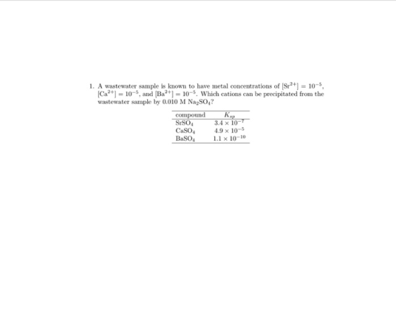 1. A wastewater sample is known to have metal concentrations of (Sr++] = 105, Cat) = 10-, and [Ba2+] = 10-9. Which cations c
