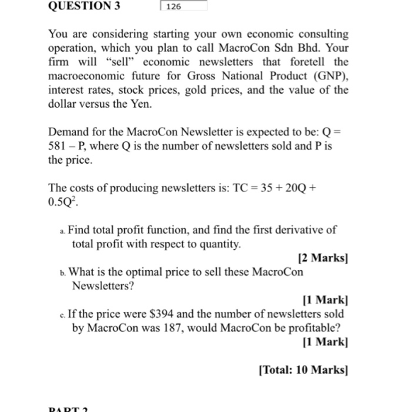 QUESTION 3 126 You are considering starting your own economic consulting operation, which you plan to call MacroCon Sdn Bhd. Your firm will sell economic newsletters that foretell the macroeconomic future for Gross National Product (GNP) interest rates, stock prices, gold prices, and the value of the dollar versus the Yen. Demand for the MacroCon Newsletter is expected to be: Q- 581 - P, where Q is the number of newsletters sold and P is the price. The costs of producing newsletters is: TC 35 0.5Q2 20Q+ a. Find total profit function, and find the first derivative of total profit with respect to quantity. 2 Marks] b. What is the optimal price to sell these MacroCon Newsletters? 1 Markl c. If the price were $394 and the number of newsletters sold [1 Markl Total: 10 Marks] by MacroCon was 187, would MacroCon be profitable?