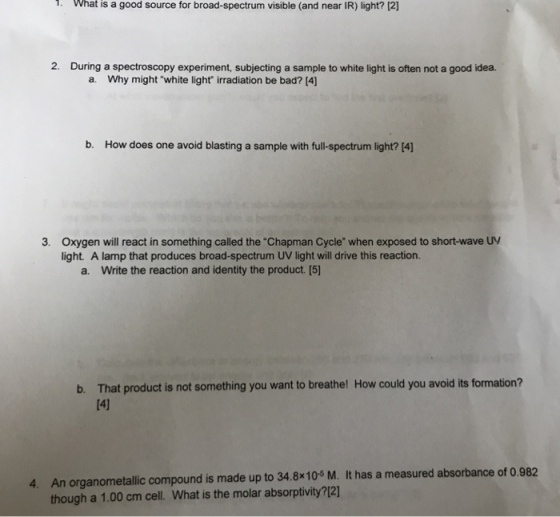 What is a good source for broad-spectrum visible (and near IR) light? 12] 2. During a spectroscopy experiment, subjecting a sample to white light is often not a good idea. a. Why might white light irradiation be bad? [4] b. How does one avoid blasting a sample with full-spectrum light? 4] 3. Oxygen will react in something called the Chapman Cycle when exposed to short-wave UV light. A lamp that produces broad-spectrum UV light will drive this reaction. a. Write the reaction and identity the product. [5] b. That product is not something you want to breathe! How could you avoid its formation? [4] 4. An organometallic compound is made up to 34.8x10 M. It has a measured absorbance of 0.982 though a 1.00 cm cell. What is the molar absorptivity?12]