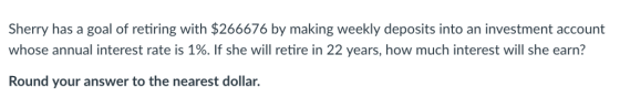 Sherry has a goal of retiring with $266676 by making weekly deposits into an investment account whose annual interest rate is 1%. If she will retire in 22 years, how much interest will she earn? Round your answer to the nearest dollar.