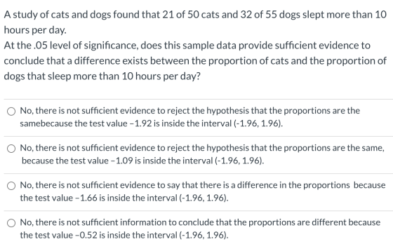A study of cats and dogs found that 21 of 50 cats and 32 of 55 dogs slept more than 10 hours per day. At the .05 level of sig