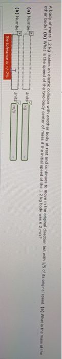 A body of mass 1.2 kg makes an elastic collision with another body at rest and continues to move in the original direction bu