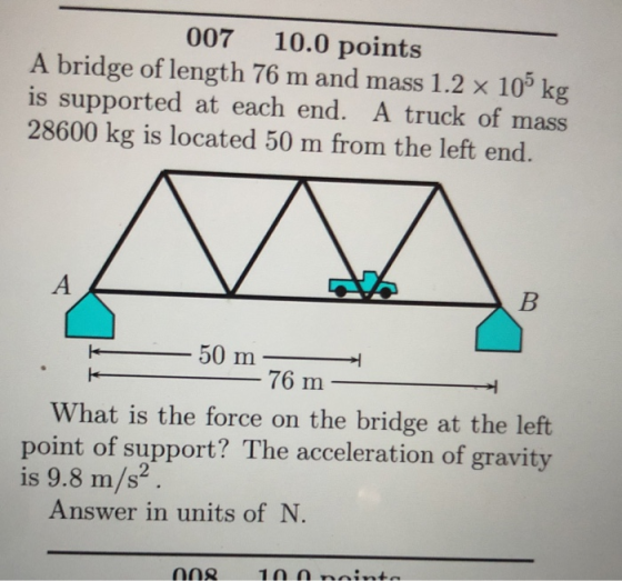 007 10.0 points A bridge of length 76 m and mass 1.2 x 10 kg is supported at each end. A truck of mass 28600 kg is located 50