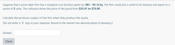 Suppose that a price-taker firm has a marginal cost function given by: MC 30+0.5q. The firm could join a cartel in its indust