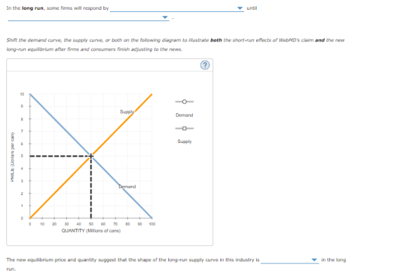 In the long run, some firms will respond by until Shift the demand curve, the supply curve, or both on the following diagram