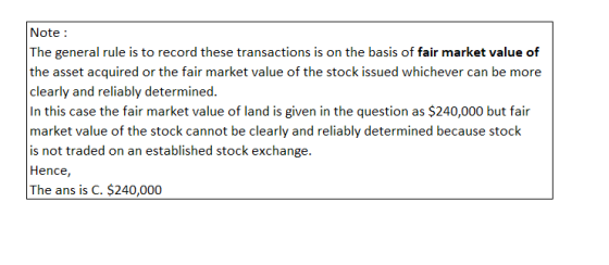 Note: The general rule is to record these transactions is on the basis of fair market value of the asset acquired or the fair market value of the stock issued whichever can be more clearly and reliably determined. In this case the fair market value of land is given in the question as $240,000 but fair market value of the stock cannot be clearly and reliably determined because stock is not traded on an established stock exchange. Hence, The ans is C. $240,000
