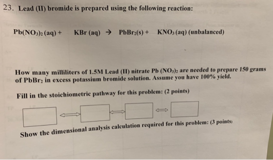 23. Lead (II) bromide is prepared using the following reaction: Pb(NO3)2 (aq) + KBr (aq) → PbBra(s) + KNO3(aq) (unbalanced) H