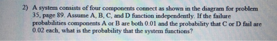 2) A system consists of four components connect as shown in the diagram for problem 35, page 89. Assume A, B, C, and D function independently. If the failure probabilities components A or B are both 0.01 and the probability that C or D fail are 0.02 each, what is the probability that the system functions?