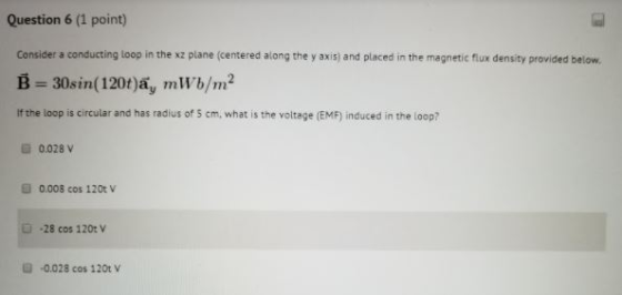 Question 6 (1 point) Consider a conducting loop in the xz plane (centered along the y axis) and placed in the magnetic flux density provided below B-30sin( 120t)ay mWb/m2 If the loop is circular and has radius of 5 cm, what is the voltage (EMF) induced in the loop? 0.028v 0.008 cos 120t V -28 cos 120t V -0.028 cos 120t V