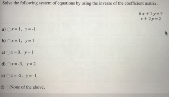 Solve the following system of equations by using the inverse of the coefficient matrix. 6x+5y=5 x +2y-2 a)○x=1, y=-1 b) Ox-1,