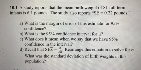 10.1 A study reports that the mean birth weight of 81 full-term infants is 6.1 pounds. The study also reports SE-0.22 pounds. 95 a) What is the margin of error of this estimate for 95% confidence? b) What is the 95% confidence interval for ? c) What does it mean when we say that we have 95% confidence in the interval? d) Recall that SEX-in. Rearrange this equation to solve for σ. What was the standard deviation of birth weights in this population?