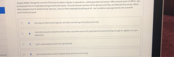 Joseph Weber designed a series of devices to detect ripples in spacetime, announced that he had detected gravitational waves. He built several versions of his devices and they all detected the waves. When other people tried to build similar devices, none of them detected anything at all Joes evidence was ignored by the scientific community because called gravitational waves. After several years of effort, Joe O A Joe was an Electrical Engineer and did not belong to the physicist club. Scientists would not believe there was a possible source for gravitational waves strong enough to register on Joes detectors OCJoes observations were not reproduced ement? OD Joes observations were sloppily done and not convincing