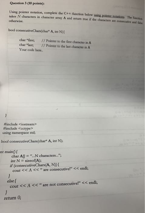 Question 3 (10 points): Using pointer notation, complete the C++ function below using pointcr notations The function takes N characters in character array A and return true if the characters are consecutive and fahe otherwise. bool consecutiveChars(char A, int N) char first; // Pointer to the first character in A char last; // Pointer to the last character in A Your code here.. #include <iostream> #include <cctype> using namespace std; bool consecutiveChars(char* A, int N): nt main0 f char Al . N characters... int N sizeof(A); if (consecutiveChars(A, N) cout < </div> </div> </div></body></html>