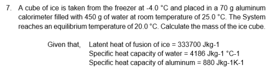 7. A cube of ice is taken from the freezer at -4.0 °C and placed in a 70 g aluminum calorimeter filled with 450 g of water at room temperature of 25.0 °C. The System reaches an equilibrium temperature of 20.0°C. Calculate the mass of the ice cube. Given that, Latent heat of fusion of ice Specific heat capacity of water 4186 Jkg-1 °C-1 Specific heat capacity of aluminum 880 Jkg-1K-1 333700 Jkg-1
