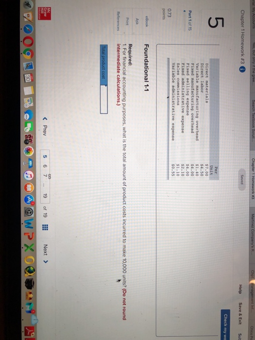 Chapter 1 Homework #3 Help Save & Exit Sub Check my wo 5 Direct labor Variable manufacturing overhead Fixed manufacturing overhead Fixed selling expense Pixed administrative expense Sales commissions $7.00 $4.50 $1.40 4.00 $4.00 $2.10 S1.10 s0.55 Part 1 of 15 0.73 eBook Foundational 1-1 Ask Required: 1. For financial accounting purposes, what is the total amount of product costs incurred to make 10,000 units? (Do not round Referencesintermediate calculations.) K Prev5 6 719 of 19 Next