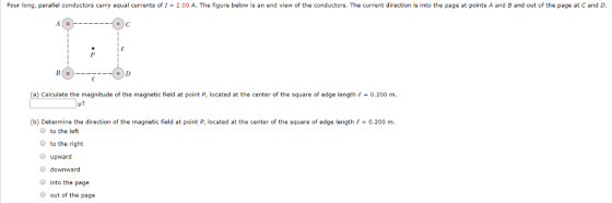 Four long, parallel conductors carry equal currents of I- 2.00 A. The figure below is an end view of the conductors. The current direction is into the page at points A and B and out of the page at C and (a) Calculate the magnitude of the magnetic field at point P, located at the center of the square of edge length 0.200 m n. HT (b) Determine the direction of the magnetic field at point P, located at the center of the square of edge length0.200 m O to the left to the right upward downward into the page out of the page