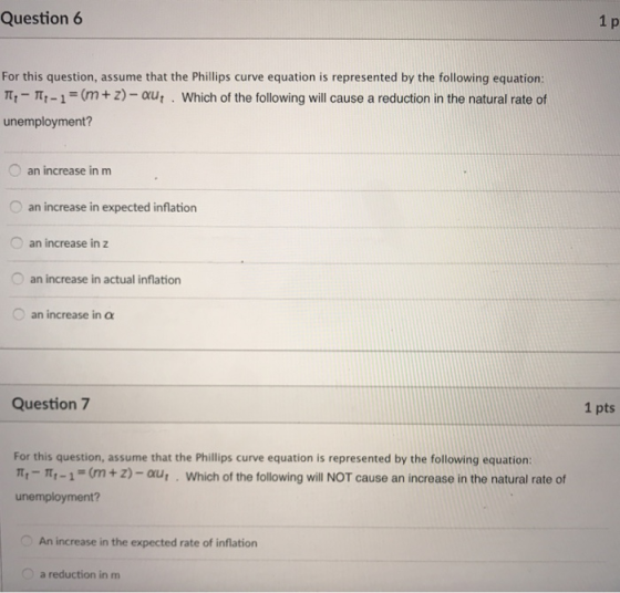 Question 6 For this question, assume that the Phillips curve equation is represented by the following equation: m,- -1 = (m + Z)-aut . Which of the following will cause a reduction in the natural rate of unemployment? an increase in m an increase in expected inflation O an increase in z an increase in actual inflation O an increase in α Question 7 1 pts For this question, assume that the Phillips curve equation is represented by the following equation: π,-m,-1 = (m + z)-aut . Which of the following will NOT cause an increase in the natural rate of unemployment? An increase in the expected rate of inflation a reduction in m