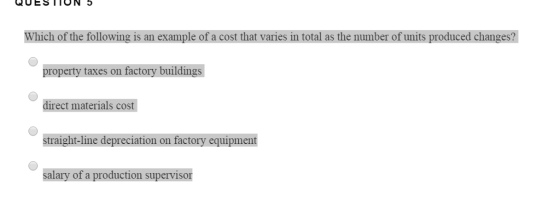 Which of the following is an example of a cost that varies in total as the number of units produced changes? property taxes on factory buildings direct materials cost straight-line depreciation on factory equipment alary of a production supervisor