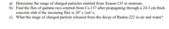 a) Determine the range of charged particles emitted from Xenon-135 in uranium. b) Find the flux of gamma rays emitted from Cs-137 after propagating through a 24.3 cm thick concrete slab if the incoming flux is 10% γ /cm-s. What the range of charged particle released from the decay of Radon-222 in air and water? c)