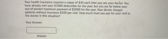 Your health insurance requires a copay of $30 each time you see your doctor. You have already met your $1000 deductible for t