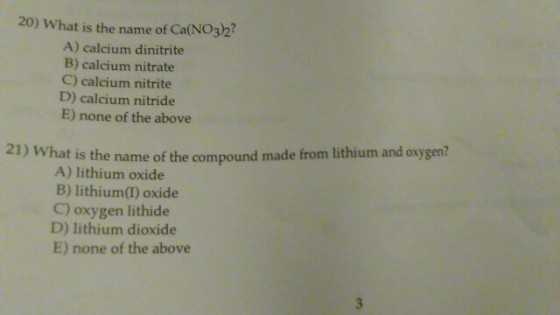 20) What is the name of Ca(NO3)2 A) calcium dinitrite B) calcium nitrate C) calcium nitrite D) calcium nitride E) none of the above 21) What is the name of the compound made from lithium and oxygen? A) lithium oxide B) lithium(I) oxide C) oxygen lithide D) lithium dioxide E) none of the above