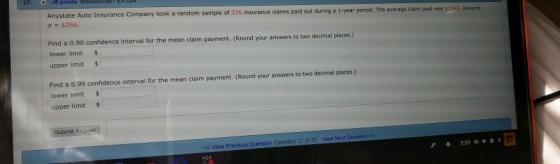17.18 e Company took a random sample of 376 insurance claims paid out during a 1-year period. The average claim paid was $154 Anystate Auto Insuranc ?-S266. 5,. Assume Find a 0.90 confidence interval for the mean claim payment. (Round your answers to two decimal places.) lower limit upper limit$ Find a 0.99 confidence interval for the mean claim payment. (Round your answers to two decimal places.) lower limit $ upper limit $ <c View Previous Question Question 17 of 20 View Next Question >>